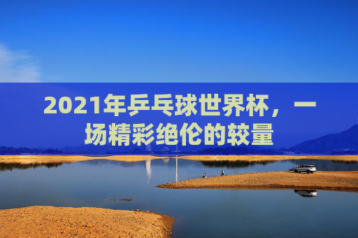 2021年乒乓球世界杯，一场精彩绝伦的较量