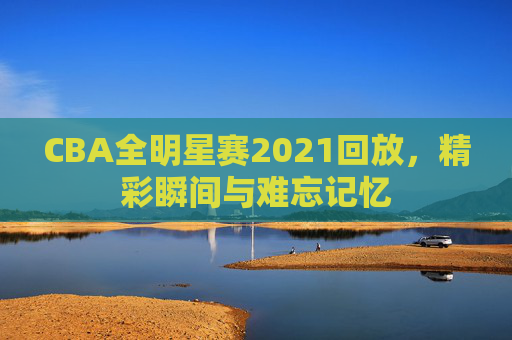 CBA全明星赛2021回放,精彩瞬间与难忘记忆 CBA全明星赛2021回放,精彩瞬间与难忘记忆