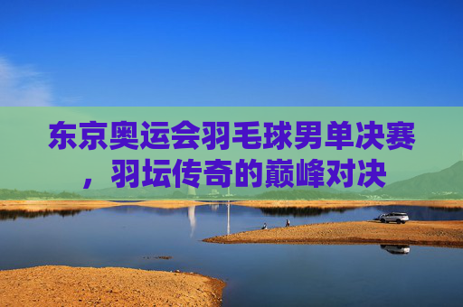 东京奥运会羽毛球男单决赛，羽坛传奇的巅峰对决