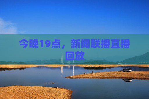 今晚19点,新闻联播直播回放 今晚19点,新闻联播直播回放
