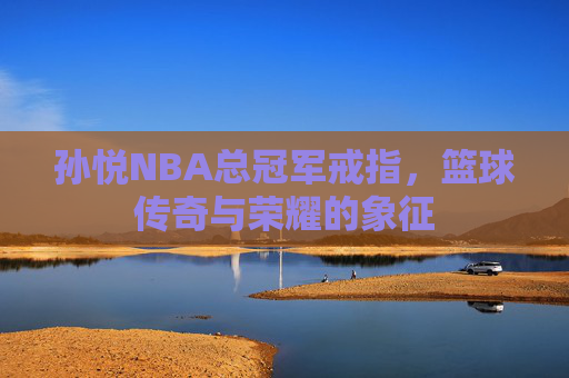 孙悦NBA总冠军戒指，篮球传奇与荣耀的象征