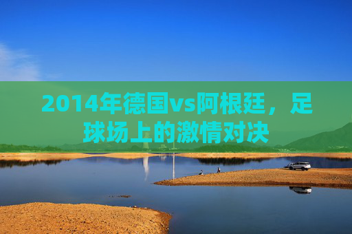 2014年德国vs阿根廷，足球场上的激情对决