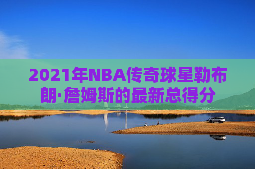 2021年NBA传奇球星勒布朗·詹姆斯的最新总得分