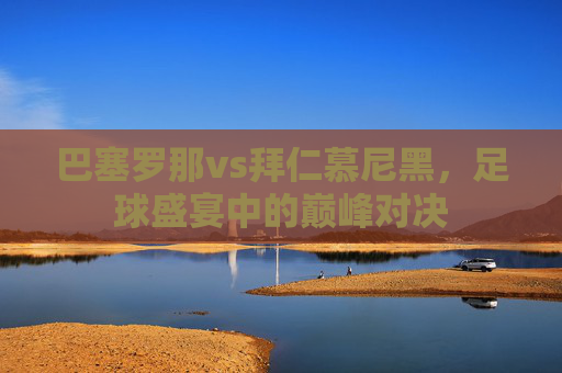 巴塞罗那vs拜仁慕尼黑，足球盛宴中的巅峰对决