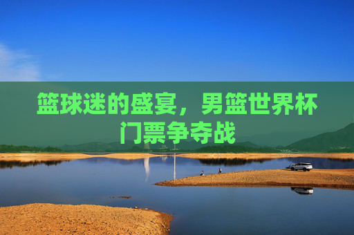 篮球迷的盛宴，男篮世界杯门票争夺战