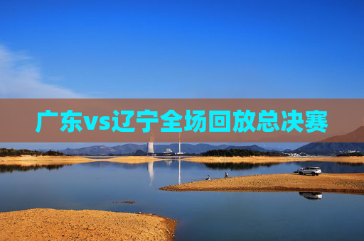 广东vs辽宁全场回放总决赛 广东vs辽宁全场回放总决赛