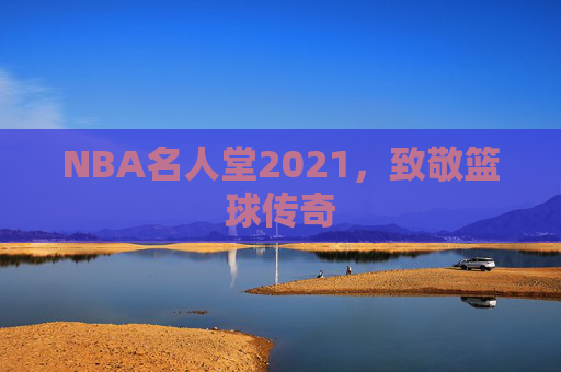 NBA名人堂2021,致敬篮球传奇 NBA名人堂2021,致敬篮球传奇