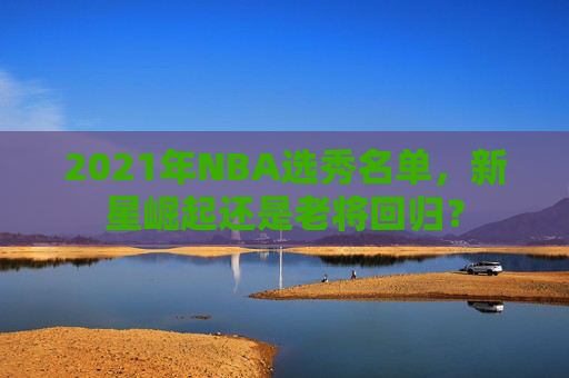 2021年NBA选秀名单，新星崛起还是老将回归？