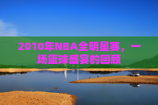 2010年NBA全明星赛，一场篮球盛宴的回顾