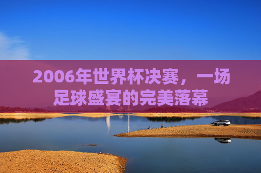 2006年世界杯决赛，一场足球盛宴的完美落幕