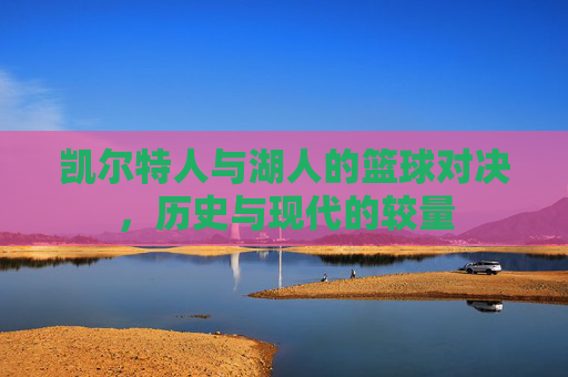 凯尔特人与湖人的篮球对决,历史与现代的较量 凯尔特人与湖人的篮球对决,历史与现代的较量
