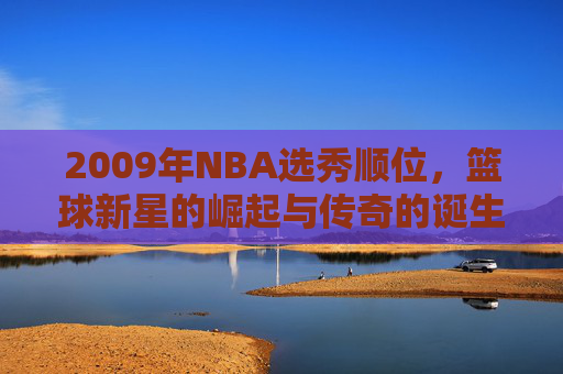 2009年NBA选秀顺位,篮球新星的崛起与传奇的诞生 2009年NBA选秀顺位,篮球新星的崛起与传奇的诞生