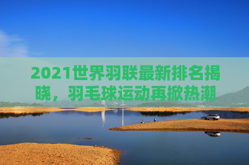 2021世界羽联最新排名揭晓，羽毛球运动再掀热潮