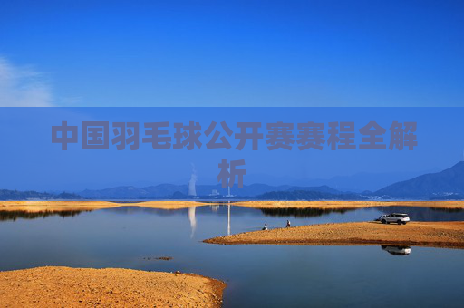 中国羽毛球公开赛赛程全解析
