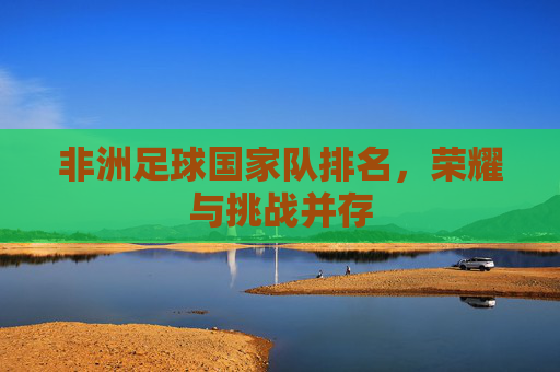 非洲足球国家队排名,荣耀与挑战并存 非洲足球国家队排名,荣耀与挑战并存