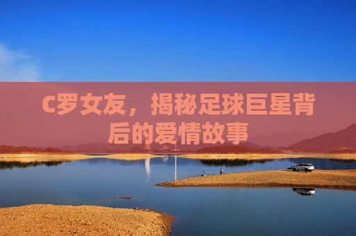C罗女友，揭秘足球巨星背后的爱情故事