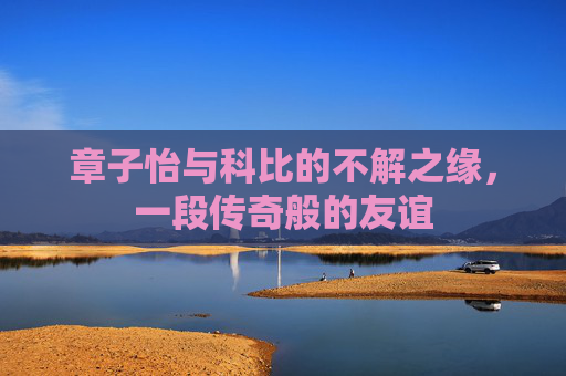 章子怡与科比的不解之缘,一段传奇般的友谊 章子怡与科比的不解之缘,一段传奇般的友谊