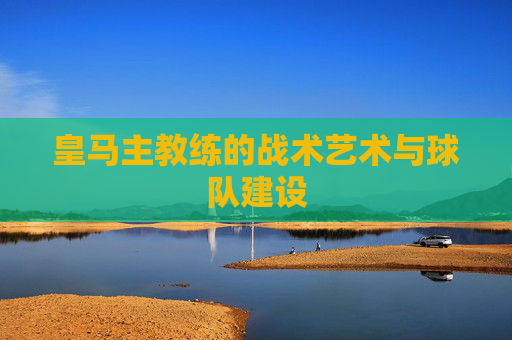 皇马主教练的战术艺术与球队建设 皇马主教练的战术艺术与球队建设