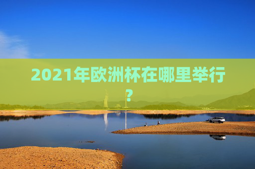 2021年欧洲杯在哪里举行? 2021年欧洲杯在哪里举行?