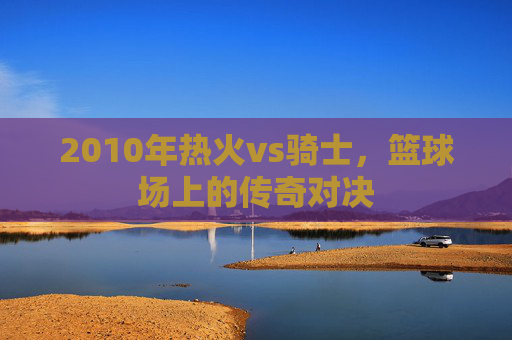 2010年热火vs骑士,篮球场上的传奇对决 2010年热火vs骑士,篮球场上的传奇对决