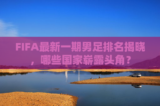 FIFA最新一期男足排名揭晓,哪些国家崭露头角? FIFA最新一期男足排名揭晓,哪些国家崭露头角?
