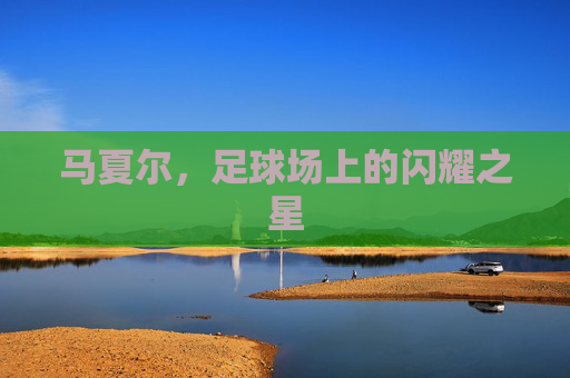 马夏尔,足球场上的闪耀之星 马夏尔,足球场上的闪耀之星