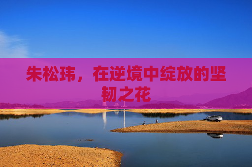 朱松玮,在逆境中绽放的坚韧之花 朱松玮,在逆境中绽放的坚韧之花