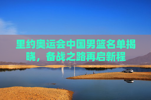 里约奥运会中国男篮名单揭晓,备战之路再启新程 里约奥运会中国男篮名单揭晓,备战之路再启新程