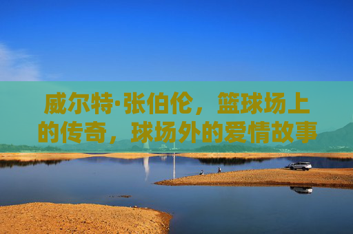 威尔特·张伯伦,篮球场上的传奇,球场外的爱情故事 威尔特·张伯伦,篮球场上的传奇,球场外的爱情故事