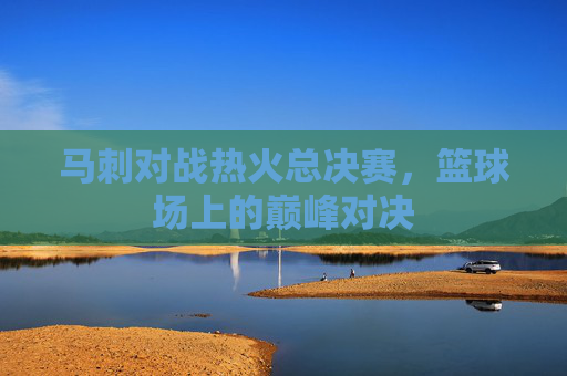 马刺对战热火总决赛,篮球场上的巅峰对决 马刺对战热火总决赛,篮球场上的巅峰对决