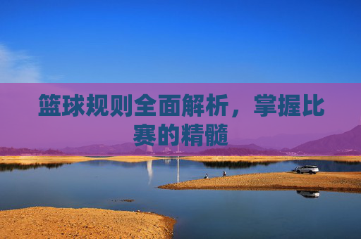 篮球规则全面解析,掌握比赛的精髓 篮球规则全面解析,掌握比赛的精髓