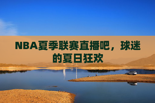 NBA夏季联赛直播吧,球迷的夏日狂欢 NBA夏季联赛直播吧,球迷的夏日狂欢