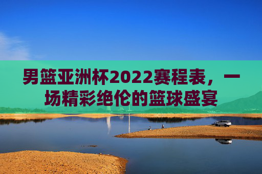 男篮亚洲杯2022赛程表,一场精彩绝伦的篮球盛宴 男篮亚洲杯2022赛程表,一场精彩绝伦的篮球盛宴