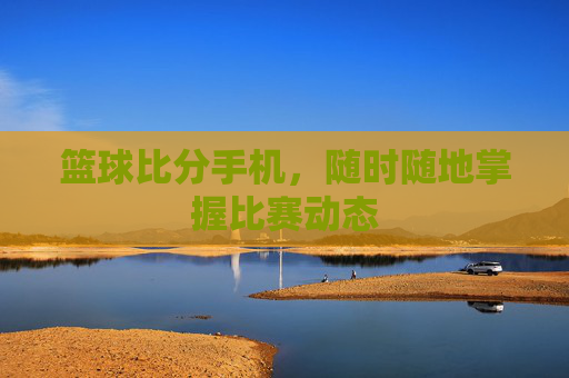 篮球比分手机,随时随地掌握比赛动态 篮球比分手机,随时随地掌握比赛动态