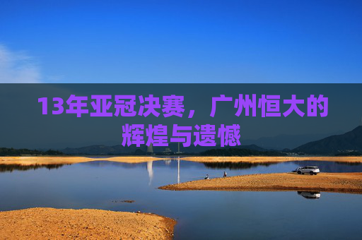 13年亚冠决赛,广州恒大的辉煌与遗憾 13年亚冠决赛,广州恒大的辉煌与遗憾