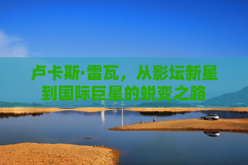 卢卡斯·雷瓦，从影坛新星到国际巨星的蜕变之路