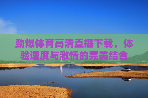 劲爆体育高清直播下载,体验速度与激情的完美结合 劲爆体育高清直播下载,体验速度与激情的完美结合