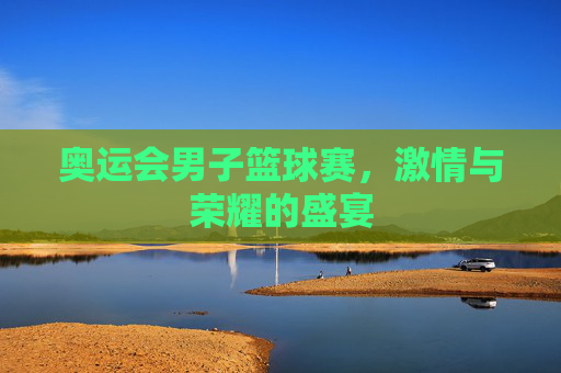 奥运会男子篮球赛,激情与荣耀的盛宴 奥运会男子篮球赛,激情与荣耀的盛宴