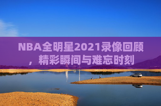 NBA全明星2021录像回顾，精彩瞬间与难忘时刻