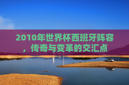 2010年世界杯西班牙阵容，传奇与变革的交汇点