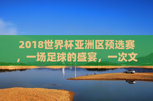 2018世界杯亚洲区预选赛，一场足球的盛宴，一次文化的交融