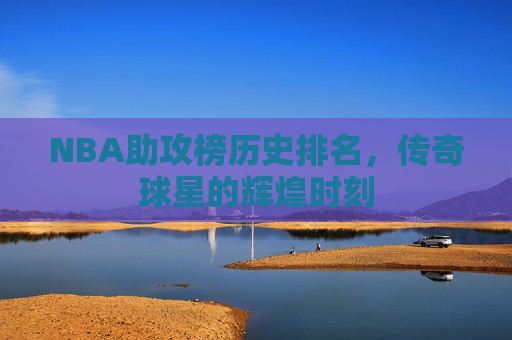 NBA助攻榜历史排名，传奇球星的辉煌时刻