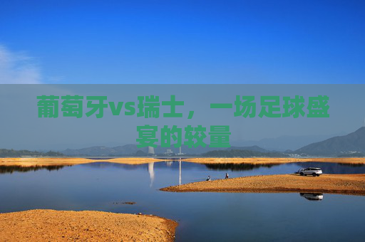 葡萄牙vs瑞士,一场足球盛宴的较量 葡萄牙vs瑞士,一场足球盛宴的较量
