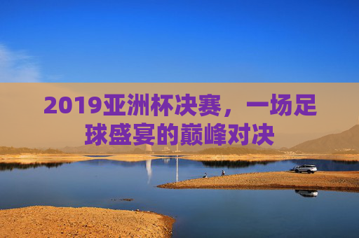2019亚洲杯决赛，一场足球盛宴的巅峰对决