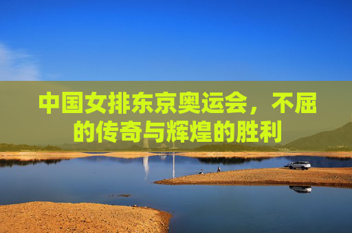 中国女排东京奥运会，不屈的传奇与辉煌的胜利