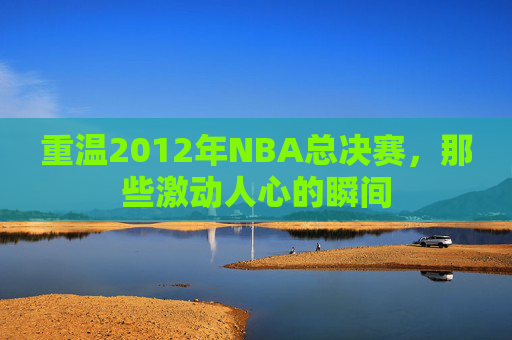 重温2012年NBA总决赛，那些激动人心的瞬间