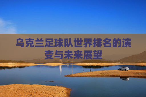 乌克兰足球队世界排名的演变与未来展望