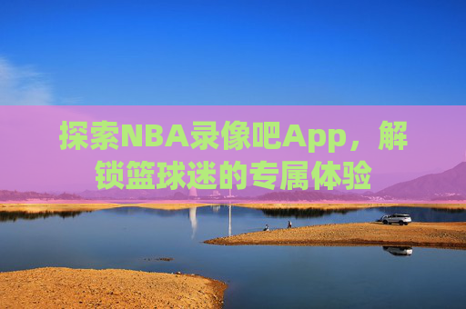 探索NBA录像吧App,解锁篮球迷的专属体验 探索NBA录像吧App,解锁篮球迷的专属体验