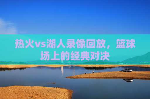 热火vs湖人录像回放,篮球场上的经典对决 热火vs湖人录像回放,篮球场上的经典对决