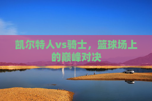 凯尔特人vs骑士，篮球场上的巅峰对决